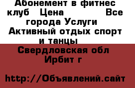 Абонемент в фитнес клуб › Цена ­ 23 000 - Все города Услуги » Активный отдых,спорт и танцы   . Свердловская обл.,Ирбит г.